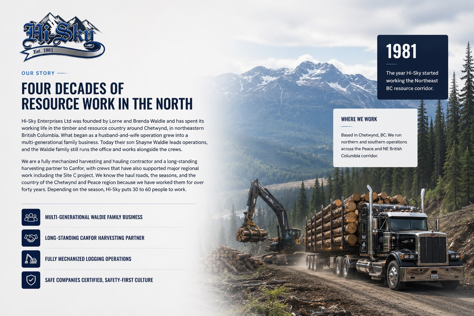 Hi-Sky Enterprises Our Story. Four decades of resource work in the North. Founded by Lorne and Brenda Waldie and now led by their son Shayne Waldie, a multi-generational family business based in Chetwynd, BC since 1981. A long-standing Canfor harvesting partner with crews that have supported the Site C project. Fully mechanized and SAFE Companies certified.